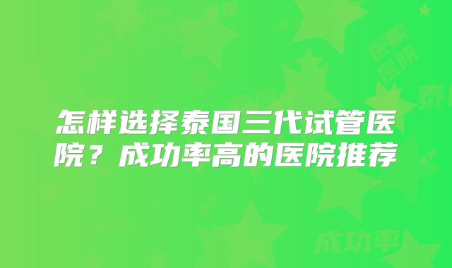 怎样选择泰国三代试管医院？成功率高的医院推荐