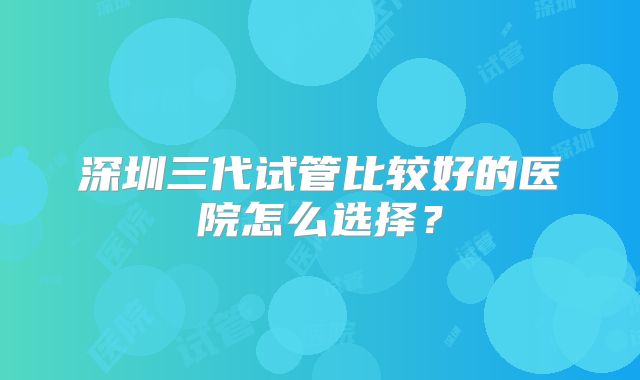 深圳三代试管比较好的医院怎么选择？
