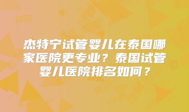 杰特宁试管婴儿在泰国哪家医院更专业？泰国试管婴儿医院排名如何？