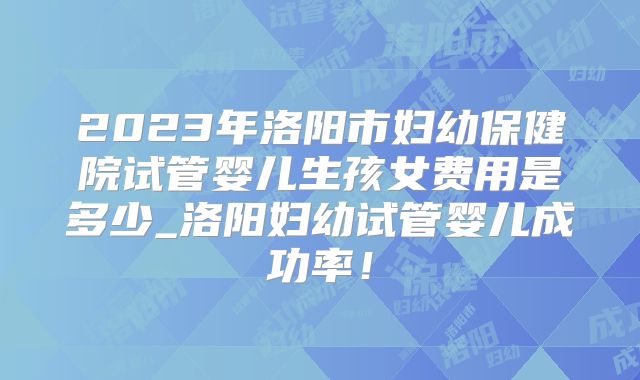 2023年洛阳市妇幼保健院试管婴儿生孩女费用是多少_洛阳妇幼试管婴儿成功率！