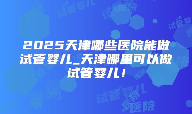 2025天津哪些医院能做试管婴儿_天津哪里可以做试管婴儿!
