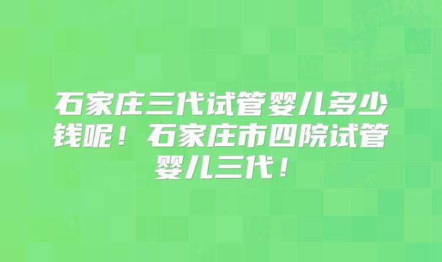 石家庄三代试管婴儿多少钱呢！石家庄市四院试管婴儿三代！