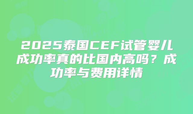 2025泰国CEF试管婴儿成功率真的比国内高吗？成功率与费用详情
