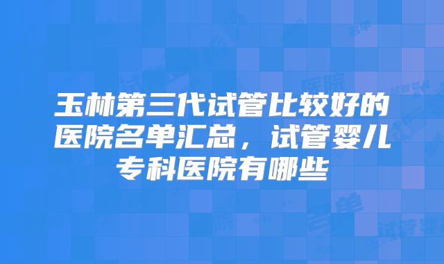 玉林第三代试管比较好的医院名单汇总，试管婴儿专科医院有哪些