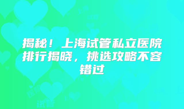 揭秘！上海试管私立医院排行揭晓，挑选攻略不容错过