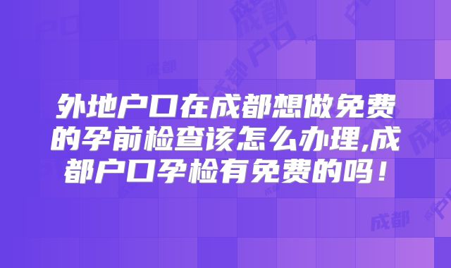 外地户口在成都想做免费的孕前检查该怎么办理,成都户口孕检有免费的吗!