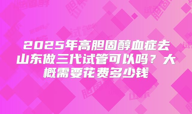 2025年高胆固醇血症去山东做三代试管可以吗？大概需要花费多少钱