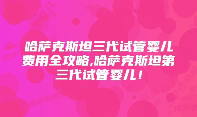 哈萨克斯坦三代试管婴儿费用全攻略,哈萨克斯坦第三代试管婴儿!