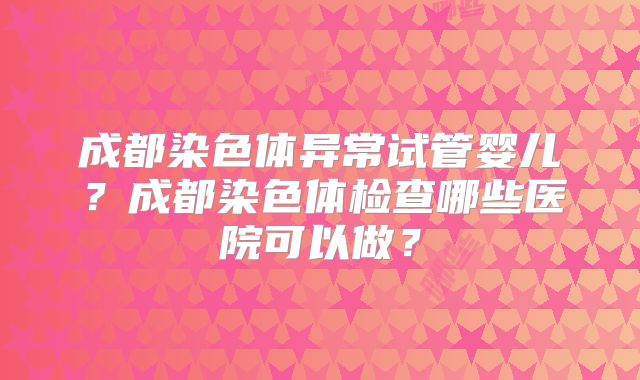 成都染色体异常试管婴儿？成都染色体检查哪些医院可以做？