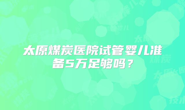 太原煤炭医院试管婴儿准备5万足够吗？