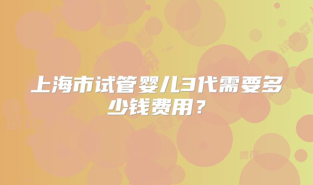 上海市试管婴儿3代需要多少钱费用?