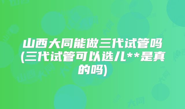 山西大同能做三代试管吗(三代试管可以选儿**是真的吗)