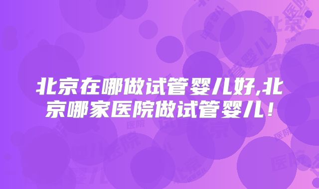 北京在哪做试管婴儿好,北京哪家医院做试管婴儿！