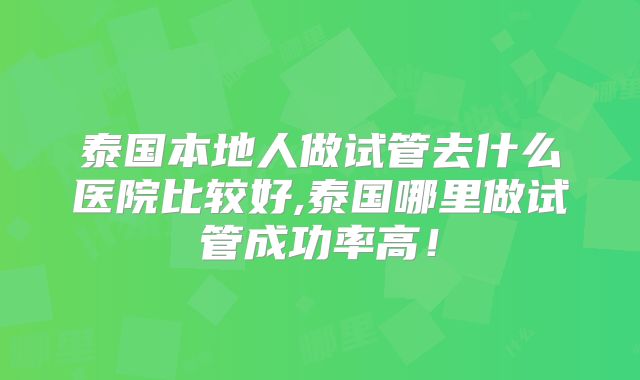 泰国本地人做试管去什么医院比较好,泰国哪里做试管成功率高！