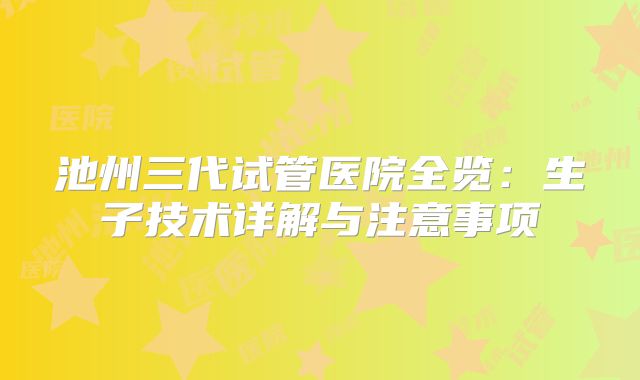 池州三代试管医院全览：生子技术详解与注意事项