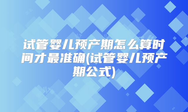 试管婴儿预产期怎么算时间才最准确(试管婴儿预产期公式)