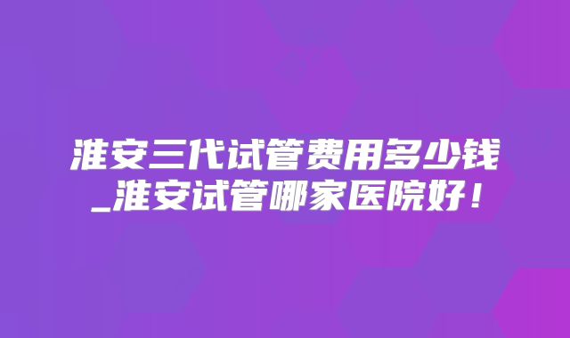 淮安三代试管费用多少钱_淮安试管哪家医院好！