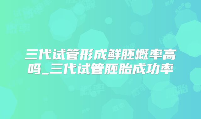 三代试管形成鲜胚概率高吗_三代试管胚胎成功率