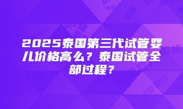 2025泰国第三代试管婴儿价格高么？泰国试管全部过程？