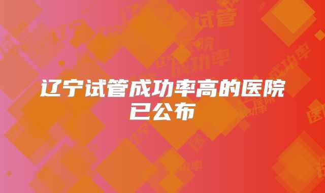 辽宁试管成功率高的医院已公布