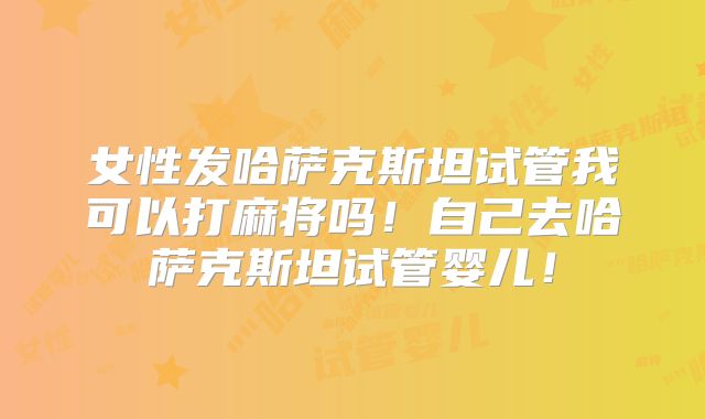 女性发哈萨克斯坦试管我可以打麻将吗！自己去哈萨克斯坦试管婴儿！