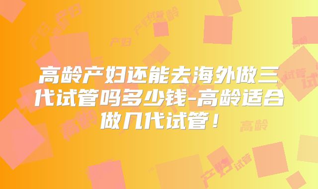 高龄产妇还能去海外做三代试管吗多少钱-高龄适合做几代试管！
