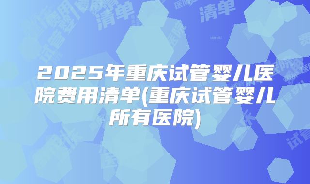2025年重庆试管婴儿医院费用清单(重庆试管婴儿所有医院)