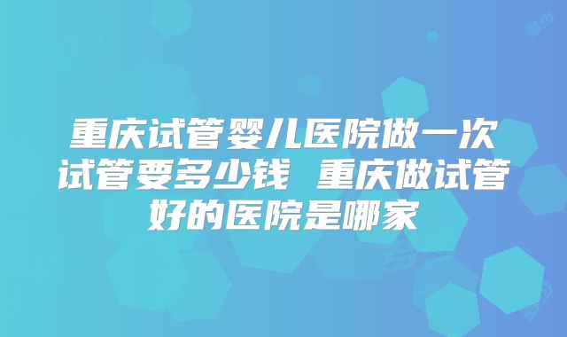 重庆试管婴儿医院做一次试管要多少钱 重庆做试管好的医院是哪家