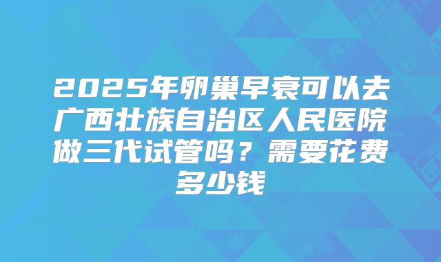 2025年卵巢早衰可以去广西壮族自治区人民医院做三代试管吗？需要花费多少钱