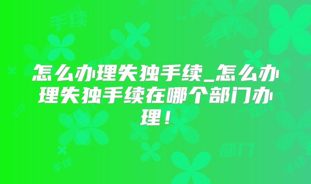 怎么办理失独手续_怎么办理失独手续在哪个部门办理!