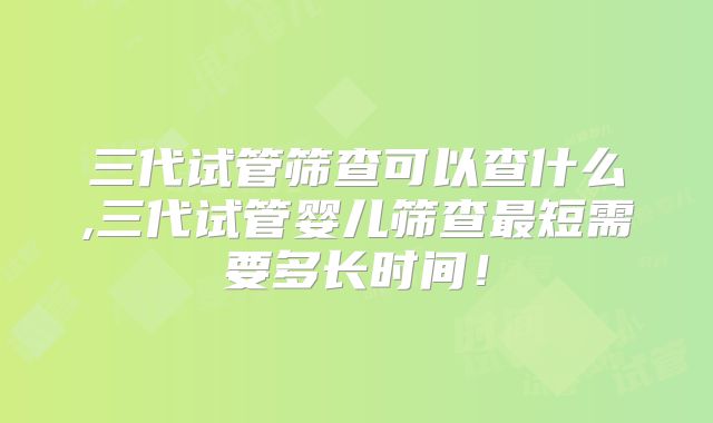 三代试管筛查可以查什么,三代试管婴儿筛查最短需要多长时间！