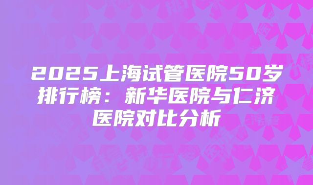 2025上海试管医院50岁排行榜：新华医院与仁济医院对比分析