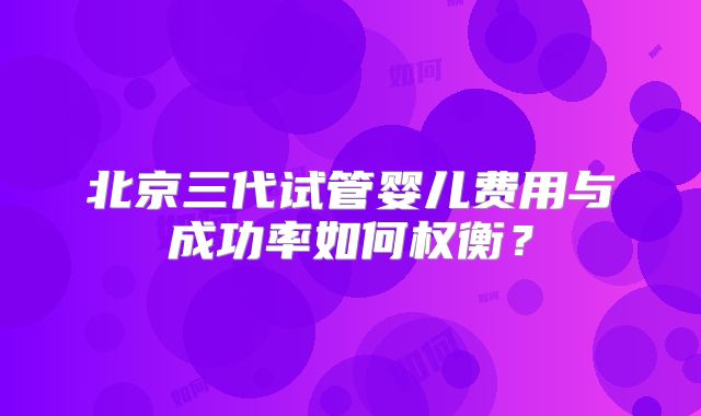 北京三代试管婴儿费用与成功率如何权衡？