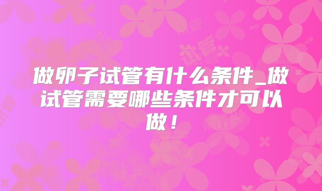 做卵子试管有什么条件_做试管需要哪些条件才可以做！