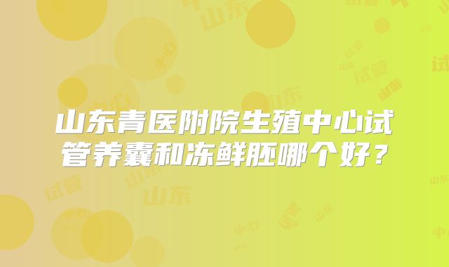 山东青医附院生殖中心试管养囊和冻鲜胚哪个好？