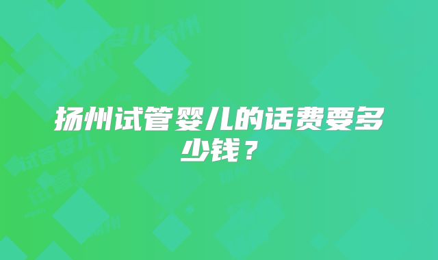 扬州试管婴儿的话费要多少钱?