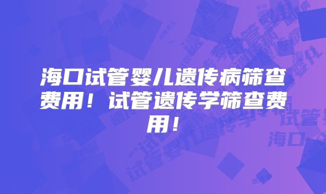 海口试管婴儿遗传病筛查费用！试管遗传学筛查费用！