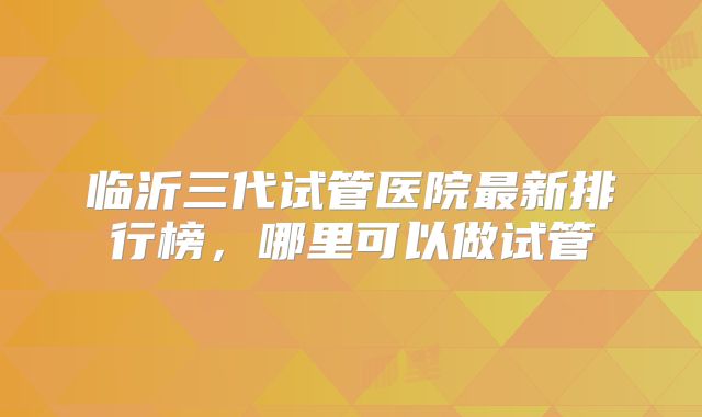临沂三代试管医院最新排行榜，哪里可以做试管