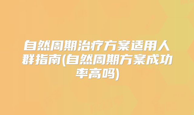 自然周期治疗方案适用人群指南(自然周期方案成功率高吗)