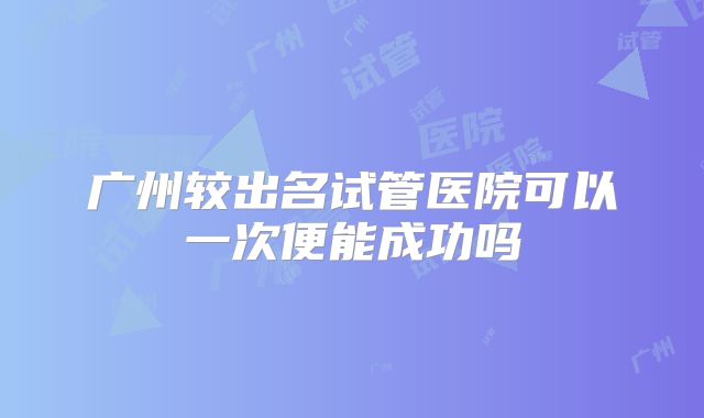 广州较出名试管医院可以一次便能成功吗