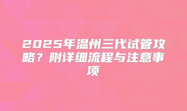 2025年温州三代试管攻略?附详细流程与注意事项
