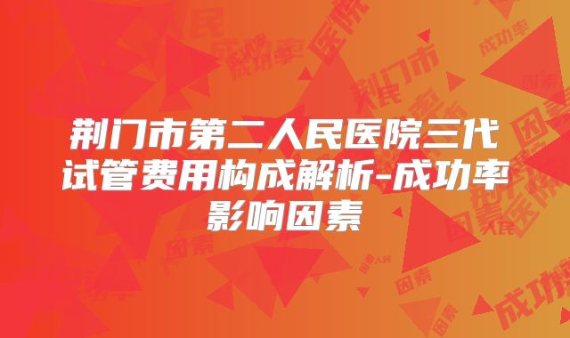 荆门市第二人民医院三代试管费用构成解析-成功率影响因素