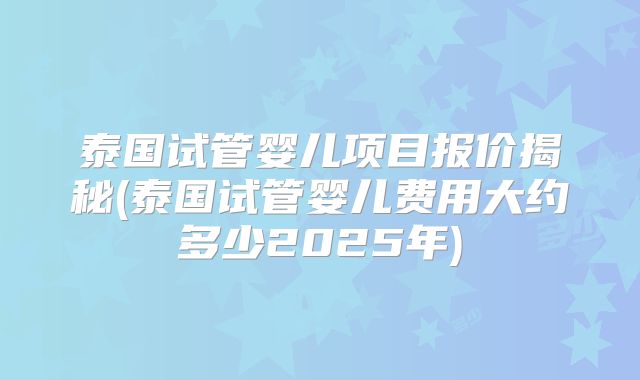泰国试管婴儿项目报价揭秘(泰国试管婴儿费用大约多少2025年)