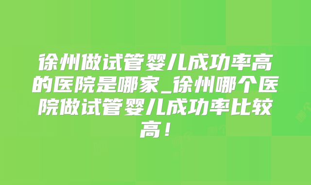 徐州做试管婴儿成功率高的医院是哪家_徐州哪个医院做试管婴儿成功率比较高！