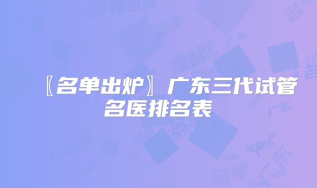 〖名单出炉〗广东三代试管名医排名表