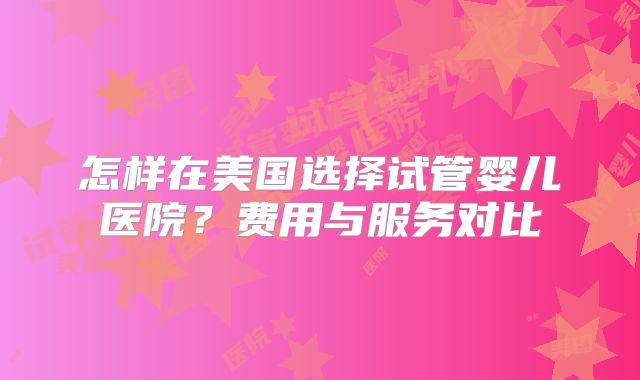 怎样在美国选择试管婴儿医院?费用与服务对比