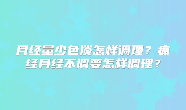 月经量少色淡怎样调理？痛经月经不调要怎样调理？