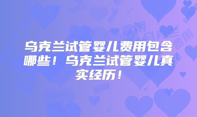 乌克兰试管婴儿费用包含哪些!乌克兰试管婴儿真实经历!