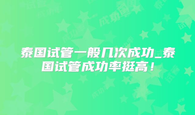 泰国试管一般几次成功_泰国试管成功率挺高！
