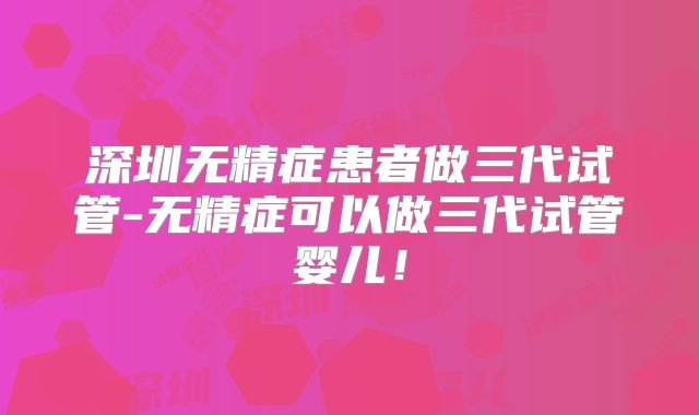 深圳无精症患者做三代试管-无精症可以做三代试管婴儿!